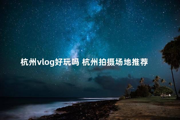 杭州vlog好玩吗 杭州拍摄场地推荐